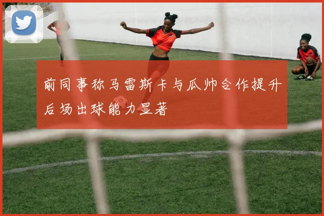 前同事称马雷斯卡与瓜帅合作提升后场出球能力显著