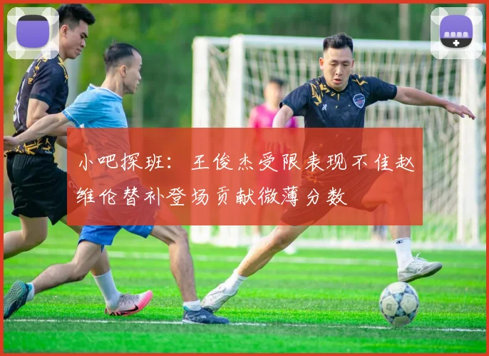 小吧探班：王俊杰受限表现不佳赵维伦替补登场贡献微薄分数