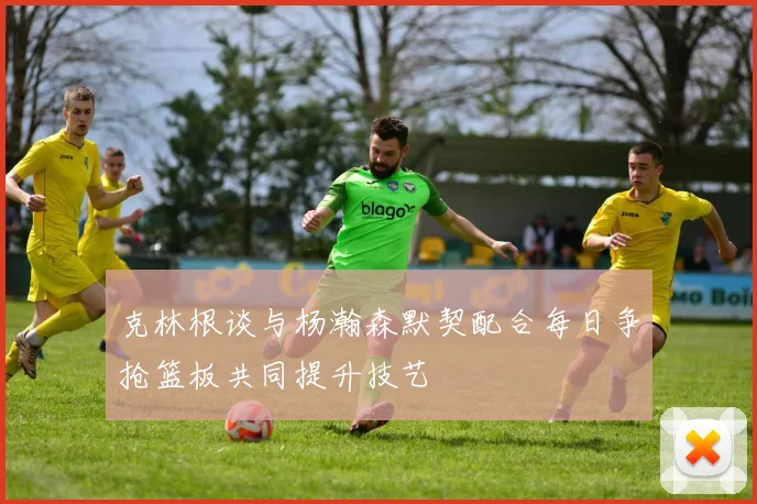 克林根谈与杨瀚森默契配合每日争抢篮板共同提升技艺