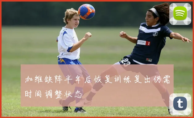 加维缺阵半年后恢复训练复出仍需时间调整状态