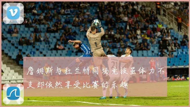 詹姆斯与杜兰特同场竞技虽体力不支却依然享受比赛的乐趣