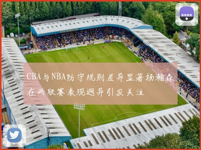 CBA与NBA防守规则差异显著杨瀚森在两联赛表现迥异引发关注