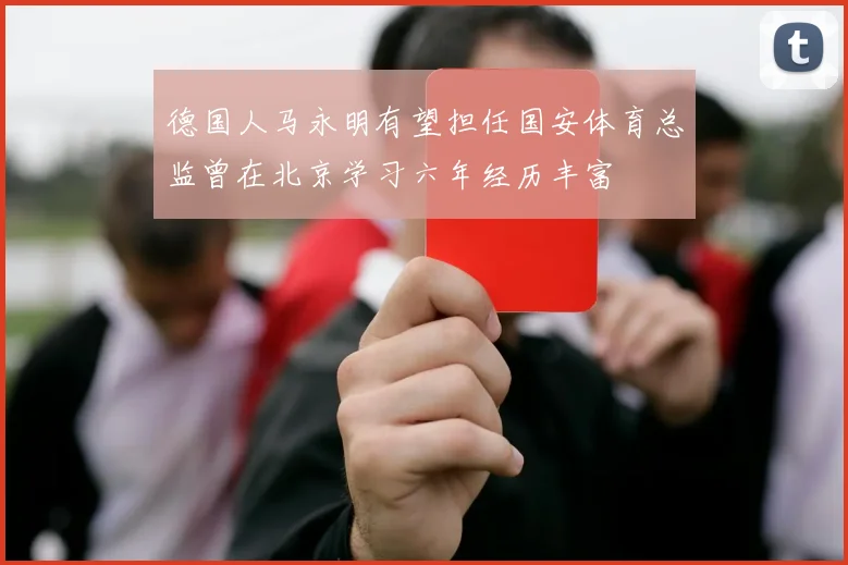 德国人马永明有望担任国安体育总监曾在北京学习六年经历丰富