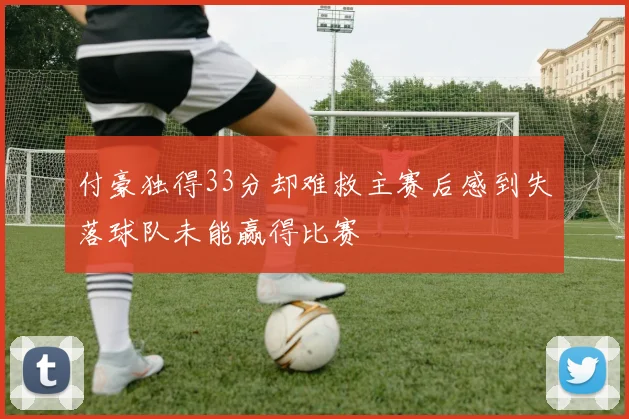 付豪独得33分却难救主赛后感到失落球队未能赢得比赛
