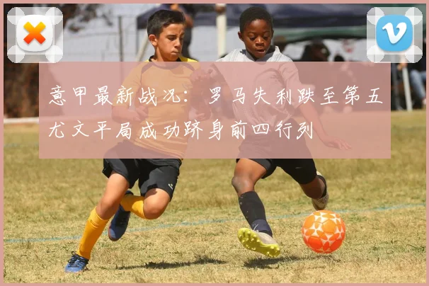 意甲最新战况：罗马失利跌至第五尤文平局成功跻身前四行列