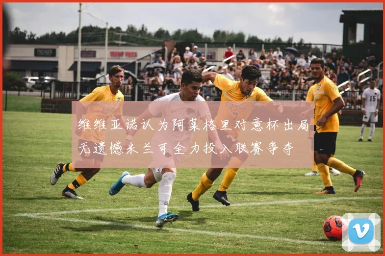 维维亚诺认为阿莱格里对意杯出局无遗憾米兰可全力投入联赛争夺