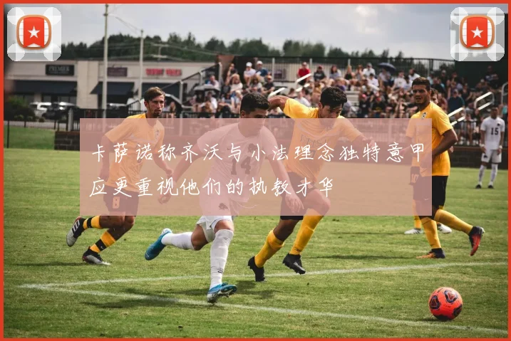 卡萨诺称齐沃与小法理念独特意甲应更重视他们的执教才华