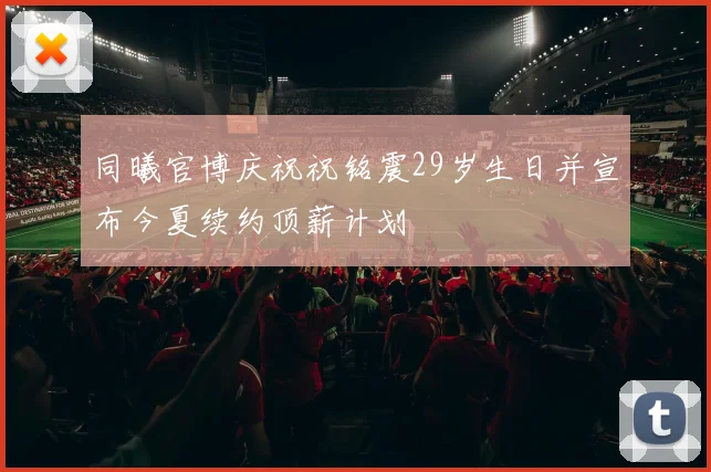 同曦官博庆祝祝铭震29岁生日并宣布今夏续约顶薪计划