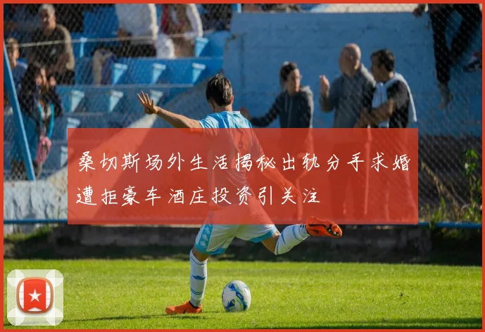 桑切斯场外生活揭秘出轨分手求婚遭拒豪车酒庄投资引关注