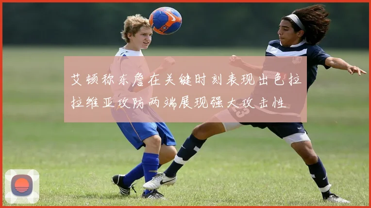 艾顿称东詹在关键时刻表现出色拉拉维亚攻防两端展现强大攻击性