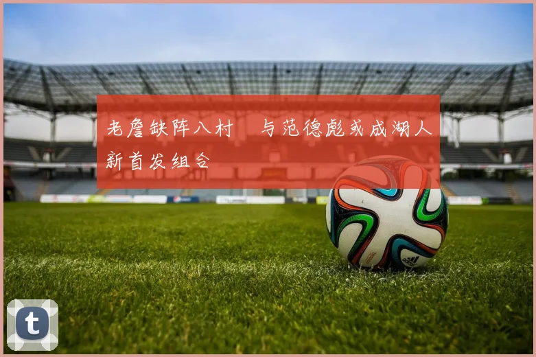 老詹缺阵八村塁与范德彪或成湖人新首发组合