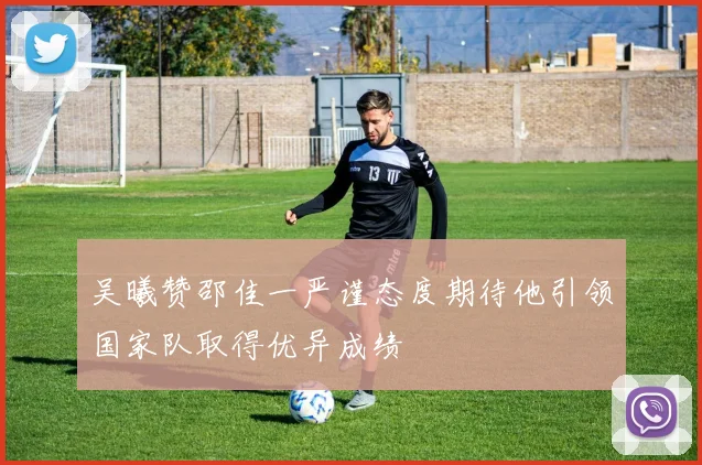 吴曦赞邵佳一严谨态度期待他引领国家队取得优异成绩