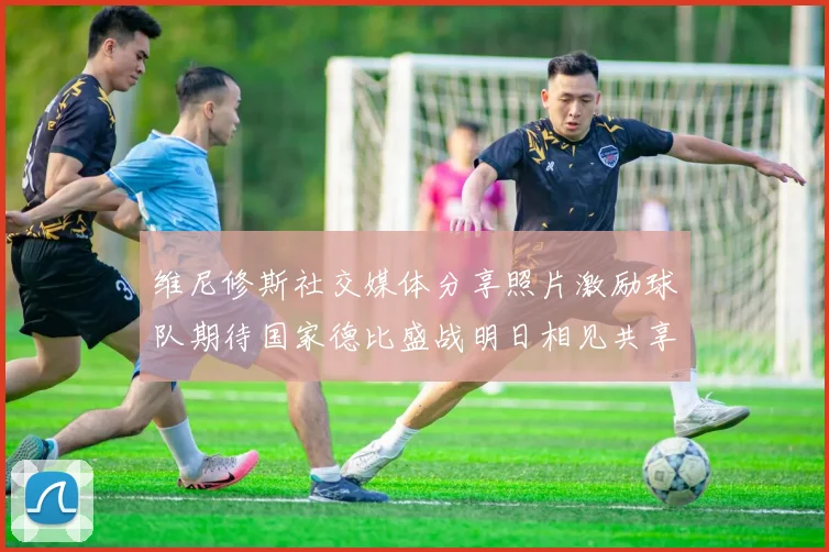 维尼修斯社交媒体分享照片激励球队期待国家德比盛战明日相见共享激情时刻