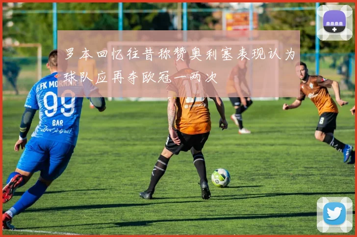 罗本回忆往昔称赞奥利塞表现认为球队应再夺欧冠一两次