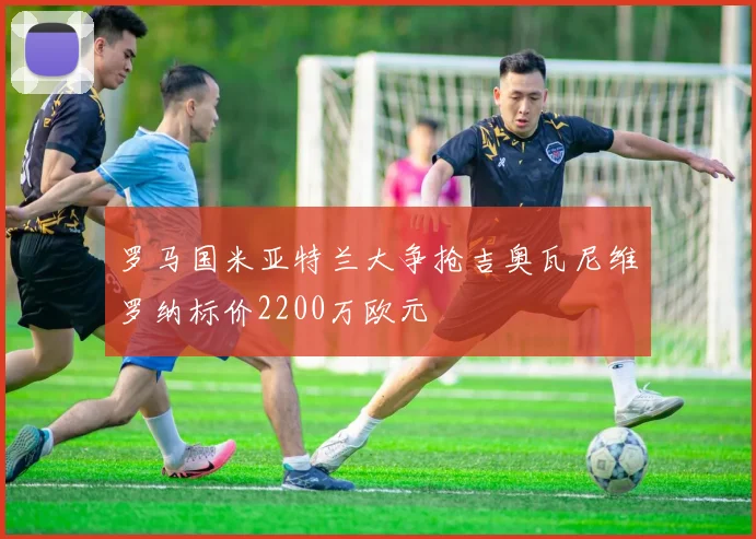 罗马国米亚特兰大争抢吉奥瓦尼维罗纳标价2200万欧元