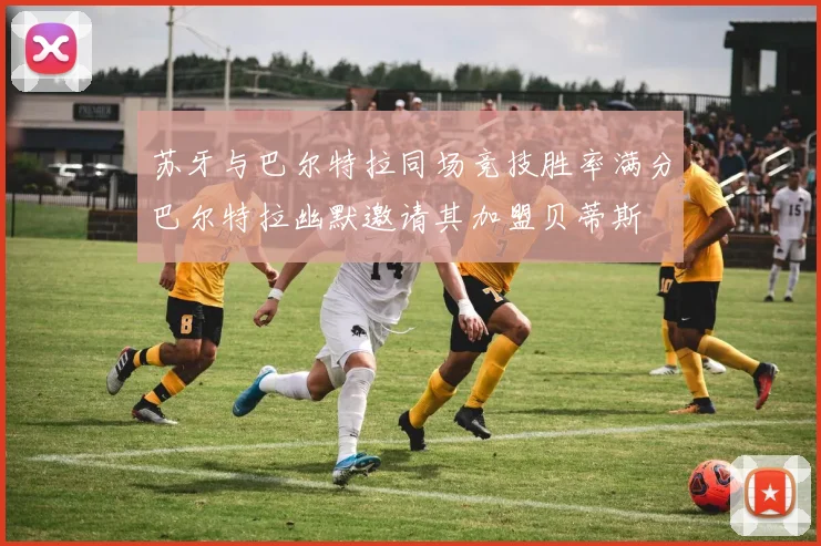 苏牙与巴尔特拉同场竞技胜率满分巴尔特拉幽默邀请其加盟贝蒂斯