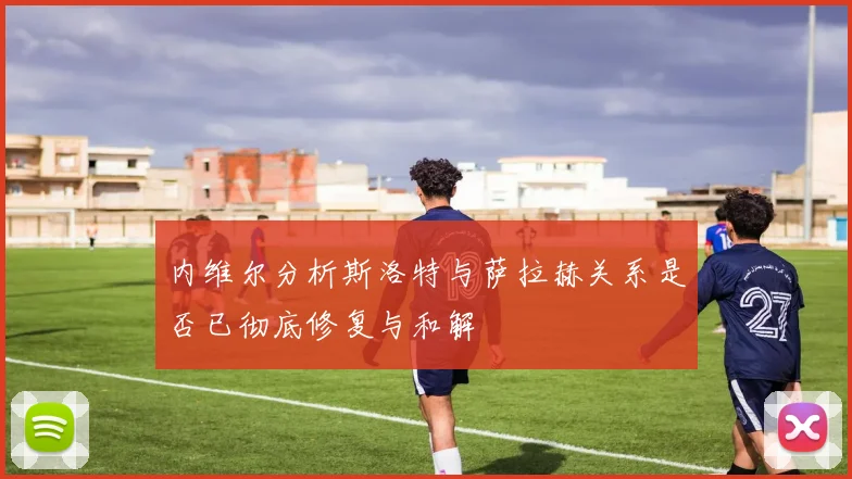 内维尔分析斯洛特与萨拉赫关系是否已彻底修复与和解