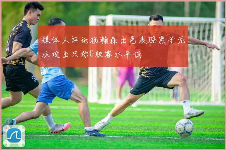 媒体人评论杨瀚森出色表现黑子无从攻击只称G联赛水平低