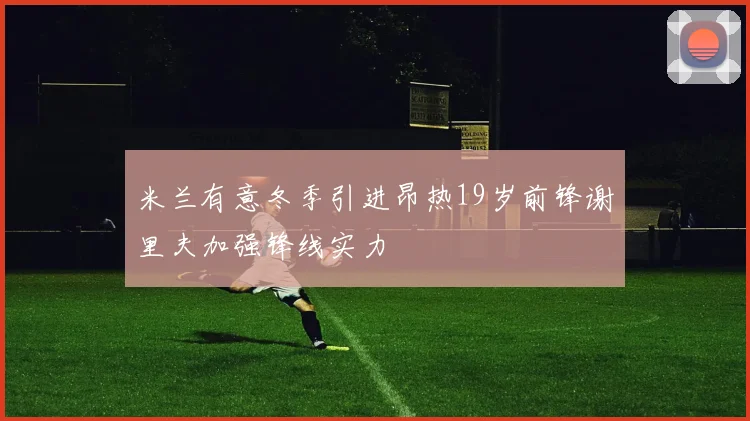 米兰有意冬季引进昂热19岁前锋谢里夫加强锋线实力