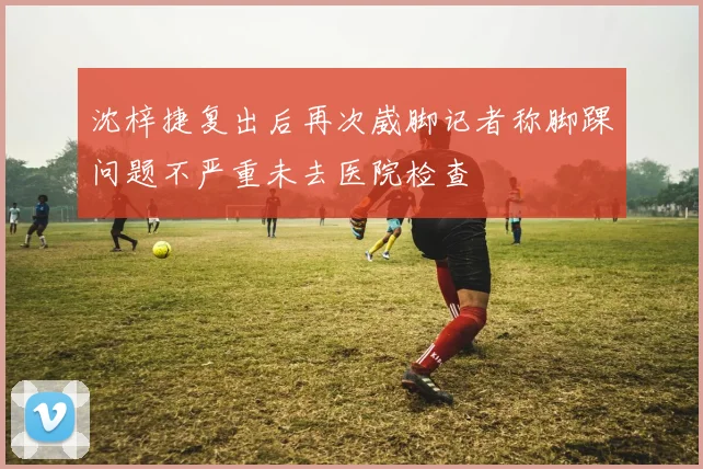 沈梓捷复出后再次崴脚记者称脚踝问题不严重未去医院检查