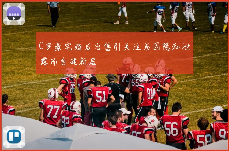 C罗豪宅婚后出售引关注或因隐私泄露而自建新居