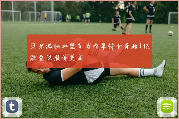 贝尔揭秘加盟皇马内幕转会费超1亿欧曼联报价更高