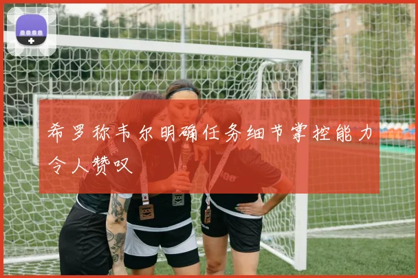 希罗称韦尔明确任务细节掌控能力令人赞叹